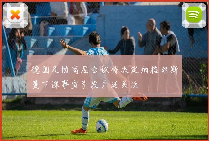 德国足协高层会议将决定纳格尔斯曼下课事宜引发广泛关注
