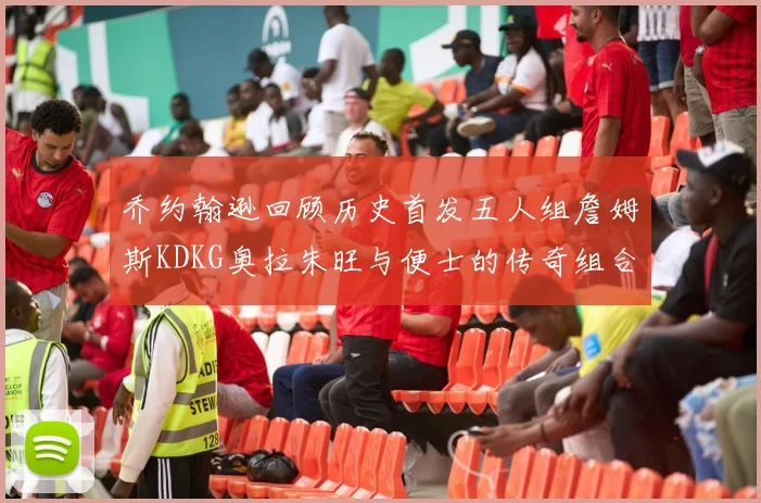 乔约翰逊回顾历史首发五人组詹姆斯KDKG奥拉朱旺与便士的传奇组合