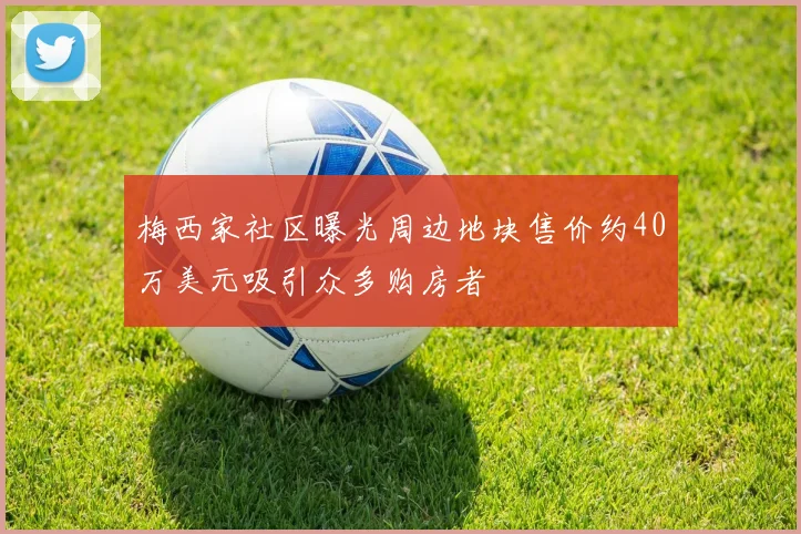 梅西家社区曝光周边地块售价约40万美元吸引众多购房者