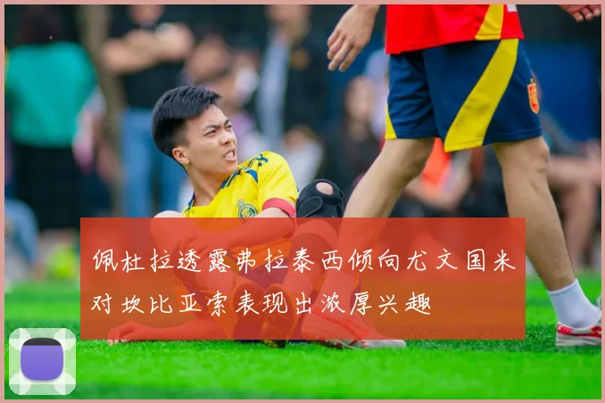佩杜拉透露弗拉泰西倾向尤文国米对坎比亚索表现出浓厚兴趣