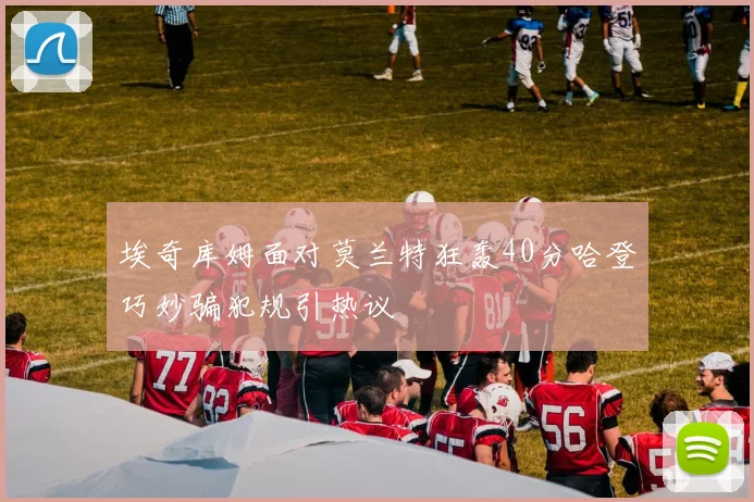 埃奇库姆面对莫兰特狂轰40分哈登巧妙骗犯规引热议