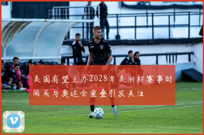 美国有望主办2028年美洲杯赛事时间或与奥运会重叠引发关注