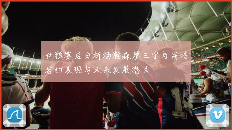 世预赛后分析杨瀚森廖三宁与高诗岩的表现与未来发展潜力