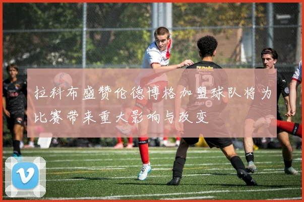 拉科布盛赞伦德博格加盟球队将为比赛带来重大影响与改变