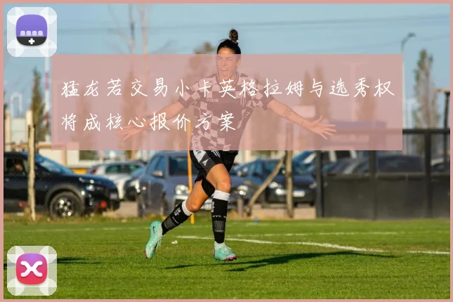 猛龙若交易小卡英格拉姆与选秀权将成核心报价方案
