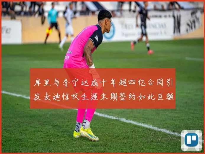 库里与李宁达成十年超四亿合同引发麦迪惊叹生涯末期签约如此巨额前所未闻