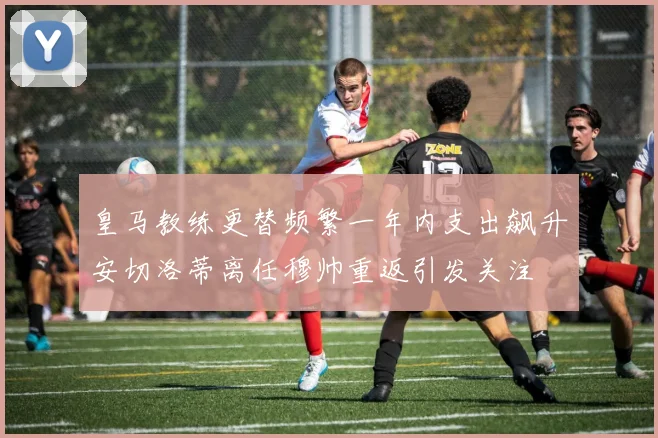 皇马教练更替频繁一年内支出飙升安切洛蒂离任穆帅重返引发关注
