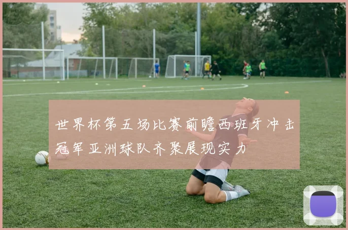 世界杯第五场比赛前瞻西班牙冲击冠军亚洲球队齐聚展现实力