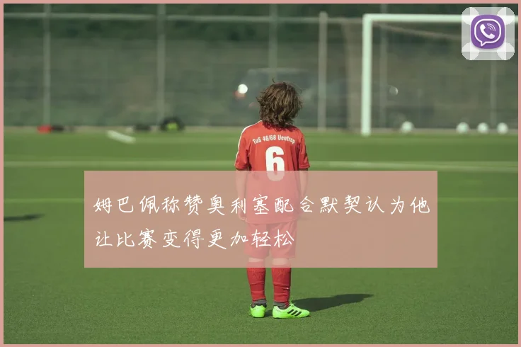姆巴佩称赞奥利塞配合默契认为他让比赛变得更加轻松