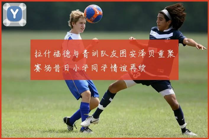 拉什福德与青训队友图安泽贝重聚赛场昔日小学同学情谊再续