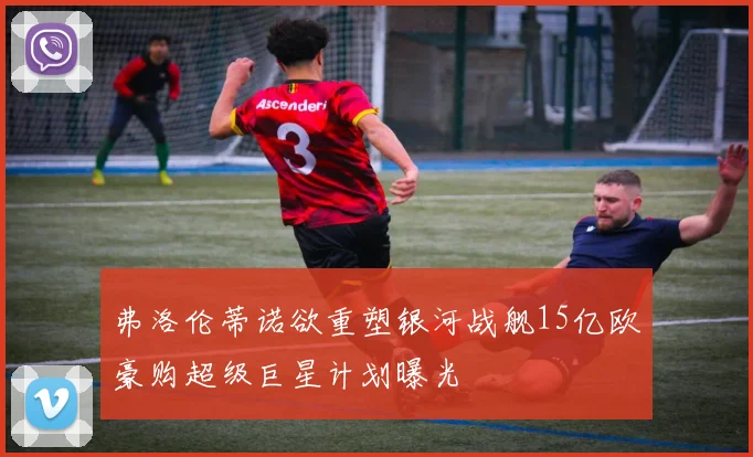 弗洛伦蒂诺欲重塑银河战舰15亿欧豪购超级巨星计划曝光