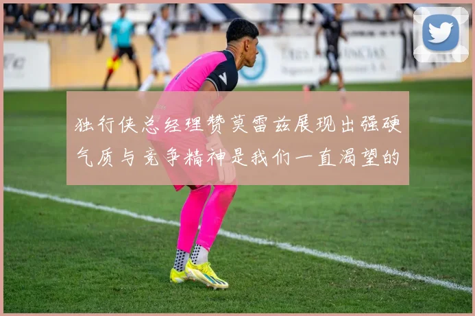 独行侠总经理赞莫雷兹展现出强硬气质与竞争精神是我们一直渴望的特质